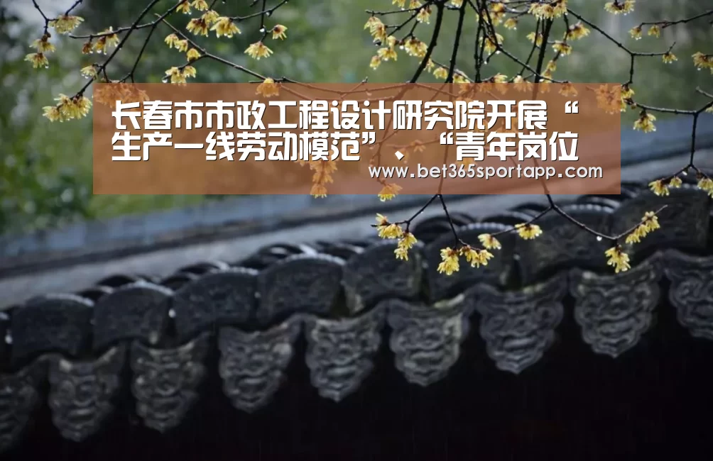 长春市市政工程设计研究院开展“生产一线劳动模范”、“青年岗位能手”评比|bet365网站(图2) bet365官方